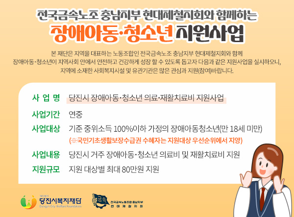 전국금속노조 충남지부 현대제철지회와 함께하는 장애아동·청소년 지원사업 

본 재단은 지역을 대표하는 노동조합인 전국금속노조 충남지부 현대제철지회와 함께
장애아동･청소년이 지역사회 안에서 안전하고 건강하게 성장 할 수 있도록 돕고자 다음과 같은 지원사업을 실시하오니, 지역에 소재한 사회복지시설 및 유관기관은 많은 관심과 지원(참여)바랍니다.
 
▢ 사 업 명 : 당진시 장애아동･청소년 의료･재활치료비 지원사업
▢ 사업기간 : 연중
▢ 사업대상 : 기준 중위소득 100%이하 가정의 장애아동청소년(만 18세 미만)
             (※국민기초생활보장수급권 수혜자는 지원대상 우선순위에서 지양)  
▢ 사업내용 : 당진시 거주 장애아동･청소년 의료비 및 재활치료비 지원
▢ 지원규모 : 지원 대상별 최대 80만원 지원

재단CI